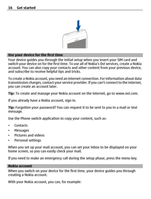 Page 16Use your device for the first time
Your device guides you through the initial setup when you insert your SIM card and
switch your device on for the first time. To use all of Nokias Ovi services, create a Nokia
account. You can also copy your contacts and other content from your previous device,
and subscribe to receive helpful tips and tricks.
To create a Nokia account, you need an internet connection. For information about data
transmission charges, contact your service provider. If you cant connect to...