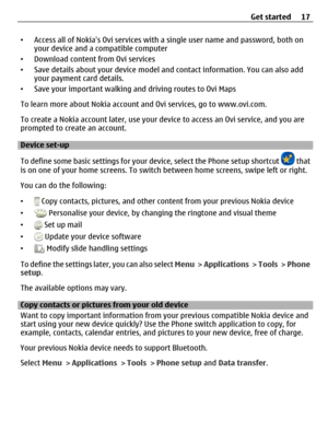 Page 17•Access all of Nokias Ovi services with a single user name and password, both on
your device and a compatible computer
•Download content from Ovi services
•Save details about your device model and contact information. You can also add
your payment card details.
•Save your important walking and driving routes to Ovi Maps
To learn more about Nokia account and Ovi services, go to www.ovi.com.
To create a Nokia account later, use your device to access an Ovi service, and you are
prompted to create an...
