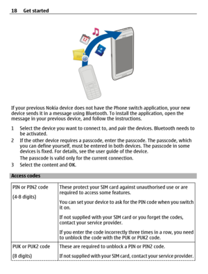 Page 18If your previous Nokia device does not have the Phone switch application, your new
device sends it in a message using Bluetooth. To install the application, open the
message in your previous device, and follow the instructions.
1 Select the device you want to connect to, and pair the devices. Bluetooth needs to
be activated.
2 If the other device requires a passcode, enter the passcode. The passcode, which
you can define yourself, must be entered in both devices. The passcode in some
devices is fixed....