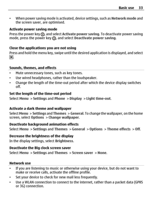 Page 33•When power saving mode is activated, device settings, such as Network mode and
the screen saver, are optimised.
Activate power saving mode
Press the power key 
, and select Activate power saving. To deactivate power saving
mode, press the power key , and select Deactivate power saving.
Close the applications you are not using
Press and hold the menu key, swipe until the desired application is displayed, and select
.
Sounds, themes, and effects
•Mute unnecessary tones, such as key tones.
•Use wired...