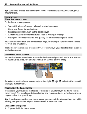 Page 36Tip: Download themes from Nokias Ovi Store. To learn more about Ovi Store, go to
www.ovi.com.
Home screenAbout the home screen
On the home screen, you can:
•See notifications of missed calls and received messages
•Open your favourite applications
•Control applications, such as the music player
•Add shortcuts for different features, such as writing a message
•View your favourite contacts, and quickly call or send messages to them
You can have more than one home screen page, for example, separate home...