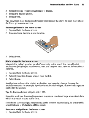 Page 372 Select Options > Change wallpaper > Image.
3 Select the desired picture.
4 Select Done.
Tip: Download more background images from Nokias Ovi Store. To learn more about
Ovi Store, go to www.ovi.com.
Rearrange items in the home screen
1 Tap and hold the home screen.
2 Drag and drop items to a new location.
3 Select Done.
Add a widget to the home screen
Interested in todays weather or whats currently in the news? You can add mini-
applications (widgets) to your home screen, and see your most relevant...