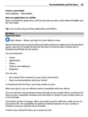 Page 39Create a new folder
Select Options > New folder.
Move an application to a folder
Select and hold the application, and from the pop-up menu, select Move to folder and
the new folder.
Tip: You can also drag and drop applications and folders.
Ovi StoreAbout Ovi Store
 Select Menu > Store, and sign in to your Nokia account.
Did you know that you can personalise your device with more applications? Or download
games, also free of charge? Browse the Ovi Store to find the latest content that is
designed...