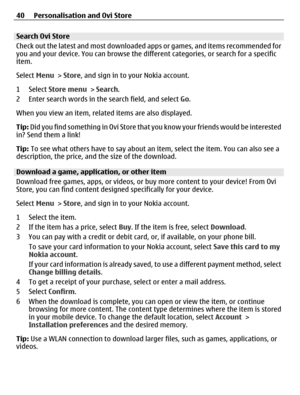 Page 40Search Ovi Store
Check out the latest and most downloaded apps or games, and items recommended for
you and your device. You can browse the different categories, or search for a specific
item.
Select Menu > Store, and sign in to your Nokia account.
1 Select Store menu > Search.
2 Enter search words in the search field, and select Go.
When you view an item, related items are also displayed.
Tip: Did you find something in Ovi Store that you know your friends would be interested
in? Send them a link!
Tip: To...