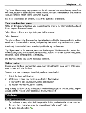 Page 41Tip: To avoid entering your payment card details over and over when buying items from
Ovi Store, save your details to your Nokia account. You can add more than one payment
card, and choose which one to use when buying.
For more information on an item, contact the publisher of the item.
View your download queue
While an item is downloading, you can continue to browse for other content and add
items to your download queue.
Select Menu > Store, and sign in to your Nokia account.
Select Account.
The status...