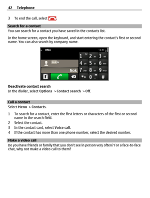 Page 423 To end the call, select .
Search for a contact
You can search for a contact you have saved in the contacts list.
In the home screen, open the keyboard, and start entering the contacts first or second
name. You can also search by company name.
Deactivate contact search
In the dialler, select Options > Contact search > Off.
Call a contact
Select Menu > Contacts.
1 To search for a contact, enter the first letters or characters of the first or second
name in the search field.
2 Select the contact.
3 In the...