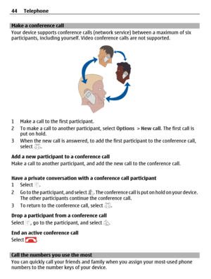 Page 44Make a conference call
Your device supports conference calls (network service) between a maximum of six
participants, including yourself. Video conference calls are not supported.
1 Make a call to the first participant.
2 To make a call to another participant, select Options > New call. The first call is
put on hold.
3 When the new call is answered, to add the first participant to the conference call,
select 
.
Add a new participant to a conference call
Make a call to another participant, and add the new...