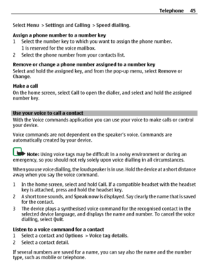 Page 45Select Menu > Settings and Calling > Speed dialling.
Assign a phone number to a number key
1 Select the number key to which you want to assign the phone number.
1 is reserved for the voice mailbox.
2 Select the phone number from your contacts list.
Remove or change a phone number assigned to a number key
Select and hold the assigned key, and from the pop-up menu, select Remove or
Change.
Make a call
On the home screen, select Call to open the dialler, and select and hold the assigned
number key.
Use your...