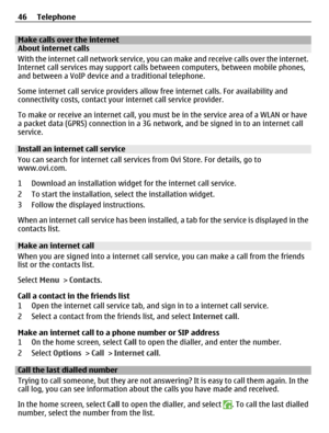 Page 46Make calls over the internetAbout internet calls
With the internet call network service, you can make and receive calls over the internet.
Internet call services may support calls between computers, between mobile phones,
and between a VoIP device and a traditional telephone.
Some internet call service providers allow free internet calls. For availability and
connectivity costs, contact your internet call service provider.
To make or receive an internet call, you must be in the service area of a WLAN or...
