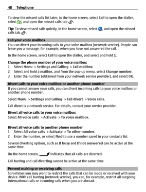 Page 48To view the missed calls list later, in the home screen, select Call to open the dialler,
select , and open the missed calls tab .
Tip: To view missed calls quickly, in the home screen, select 
, and open the missed
calls tab .
Call your voice mailbox 
You can divert your incoming calls to your voice mailbox (network service). People can
leave you a message, for example, when you have not answered the call.
In the home screen, select Call to open the dialler, and select and hold 1.
Change the phone...
