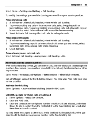 Page 49Select Menu > Settings and Calling > Call barring.
To modify the settings, you need the barring password from your service provider.
Prevent making calls
1 If an internet call service is installed, select Mobile call barring.
2 To prevent making any calls or international calls, select Outgoing calls or
International calls. To prevent making international calls, but allow calls to your
home country, select International calls except to home country.
3 Select Activate. Call barring affects all calls,...