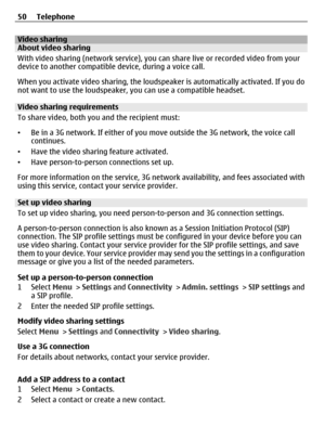 Page 50Video sharingAbout video sharing
With video sharing (network service), you can share live or recorded video from your
device to another compatible device, during a voice call.
When you activate video sharing, the loudspeaker is automatically activated. If you do
not want to use the loudspeaker, you can use a compatible headset.
Video sharing requirements
To share video, both you and the recipient must:
•Be in a 3G network. If either of you move outside the 3G network, the voice call
continues.
•Have the...