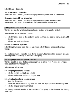 Page 53Select Menu > Contacts.
Set a contact as a favourite
Select and hold a contact, and from the pop-up menu, select Add to favourites.
Remove a contact from favourites
Select and hold a contact, and from the pop-up menu, select Remove from
favourites. The contact is not deleted from your standard contacts list.
Add a picture for a contact
Want to see quickly who is calling you? Add a picture for a specific contact.
Select Menu > Contacts and a contact.
1 Select the icon next to the contacts name, and from...