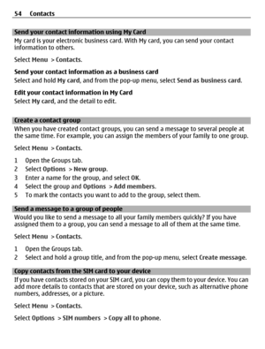 Page 54Send your contact information using My Card
My card is your electronic business card. With My card, you can send your contact
information to others.
Select Menu > Contacts.
Send your contact information as a business card
Select and hold My card, and from the pop-up menu, select Send as business card.
Edit your contact information in My Card
Select My card, and the detail to edit.
Create a contact group
When you have created contact groups, you can send a message to several people at
the same time. For...