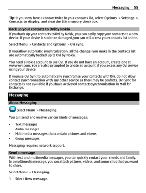 Page 55Tip: If you now have a contact twice in your contacts list, select Options > Settings >
Contacts to display, and clear the SIM memory check box.
Back up your contacts to Ovi by Nokia
If you back up your contacts to Ovi by Nokia, you can easily copy your contacts to a new
device. If your device is stolen or damaged, you can still access your contacts list online.
Select Menu > Contacts and Options > Ovi sync.
If you allow automatic synchronisation, all the changes you make in the contacts list
are...