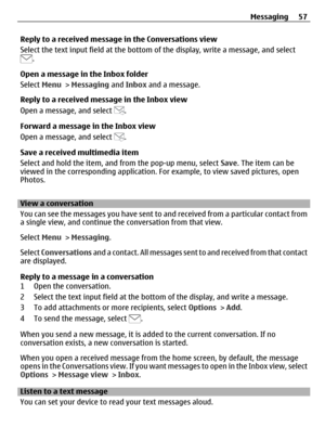 Page 57Reply to a received message in the Conversations view
Select the text input field at the bottom of the display, write a message, and select
.
Open a message in the Inbox folder
Select Menu > Messaging and Inbox and a message.
Reply to a received message in the Inbox view
Open a message, and select 
.
Forward a message in the Inbox view
Open a message, and select 
.
Save a received multimedia item
Select and hold the item, and from the pop-up menu, select Save. The item can be
viewed in the corresponding...