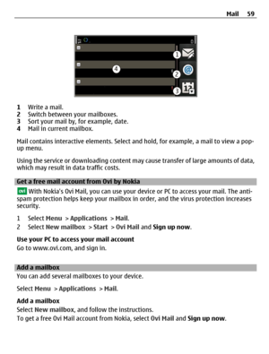 Page 591Write a mail.
2Switch between your mailboxes.
3Sort your mail by, for example, date.
4Mail in current mailbox.
Mail contains interactive elements. Select and hold, for example, a mail to view a pop-
up menu.
Using the service or downloading content may cause transfer of large amounts of data,
which may result in data traffic costs.
Get a free mail account from Ovi by Nokia
 With Nokias Ovi Mail, you can use your device or PC to access your mail. The anti-
spam protection helps keep your mailbox in...