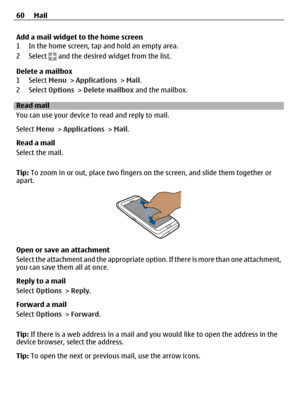 Page 60Add a mail widget to the home screen
1 In the home screen, tap and hold an empty area.
2 Select 
 and the desired widget from the list.
Delete a mailbox
1 Select Menu > Applications > Mail.
2 Select Options > Delete mailbox and the mailbox.
Read mail
You can use your device to read and reply to mail.
Select Menu > Applications > Mail.
Read a mail
Select the mail.
Tip: To zoom in or out, place two fingers on the screen, and slide them together or
apart.
Open or save an attachment
Select the attachment and...
