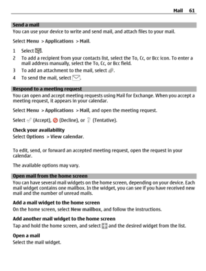 Page 61Send a mail
You can use your device to write and send mail, and attach files to your mail.
Select Menu > Applications > Mail.
1 Select 
.
2 To add a recipient from your contacts list, select the To, Cc, or Bcc icon. To enter a
mail address manually, select the To, Cc, or Bcc field.
3 To add an attachment to the mail, select 
.
4 To send the mail, select 
.
Respond to a meeting request
You can open and accept meeting requests using Mail for Exchange. When you accept a
meeting request, it appears in your...