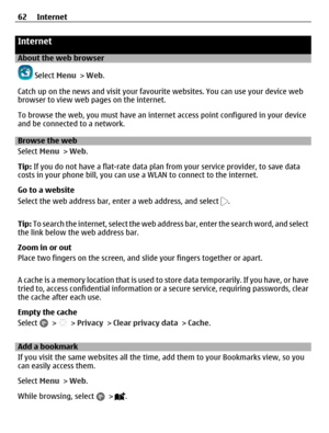 Page 62Internet
About the web browser
 Select Menu > Web.
Catch up on the news and visit your favourite websites. You can use your device web
browser to view web pages on the internet.
To browse the web, you must have an internet access point configured in your device
and be connected to a network.
Browse the web
Select Menu > Web.
Tip: If you do not have a flat-rate data plan from your service provider, to save data
costs in your phone bill, you can use a WLAN to connect to the internet.
Go to a website
Select...