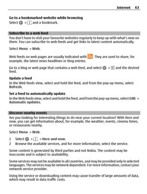 Page 63Go to a bookmarked website while browsing
Select 
 >  and a bookmark.
Subscribe to a web feed
You dont have to visit your favourite websites regularly to keep up with whats new on
them. You can subscribe to web feeds and get links to latest content automatically.
Select Menu > Web.
Web feeds on web pages are usually indicated with 
. They are used to share, for
example, the latest news headlines or blog entries.
Go to a blog or web page that contains a web feed, and select 
 >  and the desired
feed....
