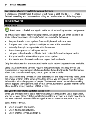 Page 64Unreadable characters while browsing the web
If unreadable characters are displayed, select Menu > Web and 
 >  > Page >
Default encoding and the correct encoding for the character set of the language.
Social networks
About Social
 Select Menu > Social, and sign in to the social networking services that you use.
To enhance your social networking experience, get Social on Ovi. When signed in to
social networking services through Social, you can do the following:
•See your friends status updates from...