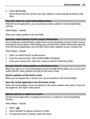 Page 654 Select All Activity.
All the feeds from the services you have added are automatically included in the
view.
Post your status to social networking services
With the Social application, you can post your status update to social networking
services.
Select Menu > Social.
Write your status update in the text field.
Link your online friends to their contact information
You can link your online friends profiles from social networking services to their contact
information in your device. After linking, you...