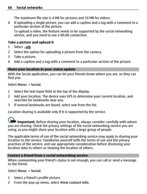 Page 66The maximum file size is 4 MB for pictures and 10 MB for videos.
4 If uploading a single picture, you can add a caption and a tag with a comment to a
particular section of the picture.
To upload a video, the feature needs to be supported by the social networking
service, and you need to use a WLAN connection.
Take a picture and upload it
1 Select 
.
2 Select the option for uploading a picture from the camera.
3 Take a picture.
4 Add a caption and a tag with a comment to a particular section of the...