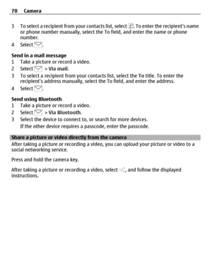 Page 703 To select a recipient from your contacts list, select . To enter the recipients name
or phone number manually, select the To field, and enter the name or phone
number.
4 Select 
.
Send in a mail message
1 Take a picture or record a video.
2 Select 
 > Via mail.
3 To select a recipient from your contacts list, select the To title. To enter the
recipients address manually, select the To field, and enter the address.
4 Select 
.
Send using Bluetooth
1 Take a picture or record a video.
2 Select 
 > Via...