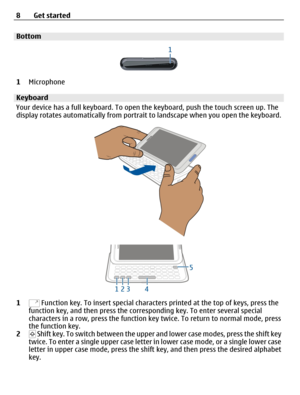 Page 8Bottom
1Microphone
Keyboard
Your device has a full keyboard. To open the keyboard, push the touch screen up. The
display rotates automatically from portrait to landscape when you open the keyboard.
1 Function key. To insert special characters printed at the top of keys, press the
function key, and then press the corresponding key. To enter several special
characters in a row, press the function key twice. To return to normal mode, press
the function key.
2
 Shift key. To switch between the upper and...