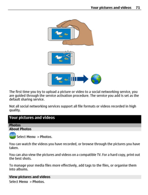 Page 71The first time you try to upload a picture or video to a social networking service, you
are guided through the service activation procedure. The service you add is set as the
default sharing service.
Not all social networking services support all file formats or videos recorded in high
quality.
Your pictures and videos
PhotosAbout Photos
 Select Menu > Photos.
You can watch the videos you have recorded, or browse through the pictures you have
taken.
You can also view the pictures and videos on a...