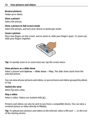 Page 72Browse pictures
Swipe up or down.
View a picture
Select the picture.
View a picture in full screen mode
Select the picture, and turn your device to landscape mode.
Zoom a picture
Place two fingers on the screen, and to zoom in, slide your fingers apart. To zoom out,
slide your fingers together.
Tip: To quickly zoom in or zoom back out, tap the screen twice.
View pictures as a slide show
Select a picture and Options > Slide show > Play. The slide show starts from the
selected picture.
You can view all...