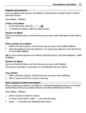 Page 73Organise your pictures
You can organise your pictures into albums, and tag them to make it easier to find a
particular picture.
Select Menu > Photos.
Create a new album
1 In the main view, select 
 >  > .
2 To rename the album, select the album name.
Rename an album
Select and hold the album, and from the pop-up menu, select Rename and the album
name.
Move a picture to an album
1 Select and hold a picture, and from the pop-up menu, select Add to album.
2 Select the album to move the picture to. To create...