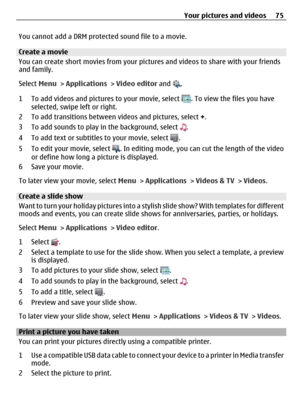 Page 75You cannot add a DRM protected sound file to a movie.
Create a movie
You can create short movies from your pictures and videos to share with your friends
and family.
Select Menu > Applications > Video editor and 
.
1 To add videos and pictures to your movie, select 
. To view the files you have
selected, swipe left or right.
2 To add transitions between videos and pictures, select +.
3 To add sounds to play in the background, select 
.
4 To add text or subtitles to your movie, select 
.
5 To edit your...