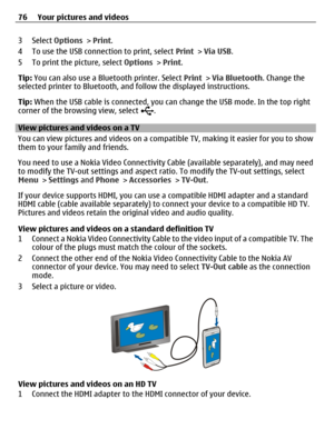 Page 763 Select Options > Print.
4 To use the USB connection to print, select Print > Via USB.
5 To print the picture, select Options > Print.
Tip: You can also use a Bluetooth printer. Select Print > Via Bluetooth. Change the
selected printer to Bluetooth, and follow the displayed instructions.
Tip: When the USB cable is connected, you can change the USB mode. In the top right
corner of the browsing view, select 
.
View pictures and videos on a TV
You can view pictures and videos on a compatible TV, making it...