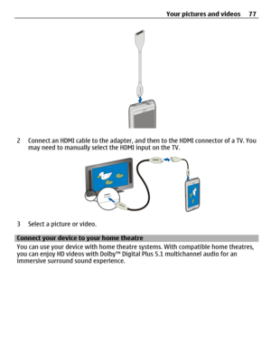 Page 772 Connect an HDMI cable to the adapter, and then to the HDMI connector of a TV. You
may need to manually select the HDMI input on the TV.
3 Select a picture or video.
Connect your device to your home theatre
You can use your device with home theatre systems. With compatible home theatres,
you can enjoy HD videos with Dolby™ Digital Plus 5.1 multichannel audio for an
immersive surround sound experience.Your pictures and videos 77 