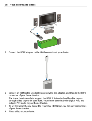 Page 781 Connect the HDMI adapter to the HDMI connector of your device.
2 Connect an HDMI cable (available separately) to the adapter, and then to the HDMI
connector of your home theatre.
The home theatre needs to support the HDMI 1.3 standard and be able to pass
through video to your TV over HDMI. Your device decodes Dolby Digital Plus, and
outputs PCM audio to your home theatre.
3 To set the home theatre to use the respective HDMI input, see the user instructions
of your home theatre.
4 Play a video on your...