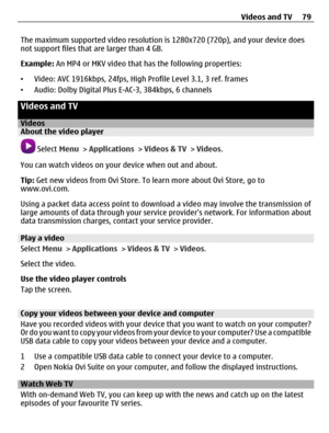 Page 79The maximum supported video resolution is 1280x720 (720p), and your device does
not support files that are larger than 4 GB.
Example: An MP4 or MKV video that has the following properties:
•Video: AVC 1916kbps, 24fps, High Profile Level 3.1, 3 ref. frames
•Audio: Dolby Digital Plus E-AC-3, 384kbps, 6 channels
Videos and TV
VideosAbout the video player
 Select Menu > Applications > Videos & TV > Videos.
You can watch videos on your device when out and about.
Tip: Get new videos from Ovi Store. To learn...