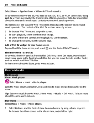Page 80Select Menu > Applications > Videos & TV and a service.
To stream content over the air, you need to use a 3G, 3.5G, or WLAN connection. Using
Web TV services may involve the transmission of large amounts of data. For information
about data transmission charges, contact your network service provider.
The selection of pre-installed Web TV services depends on the country and network
service provider. The content of the Web TV services varies by service.
1 To browse Web TV content, swipe the screen.
2 To...