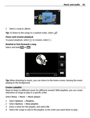 Page 812 Select a song or album.
Tip: To listen to the songs in a random order, select 
.
Pause and resume playback
To pause playback, select 
; to resume, select .
Rewind or fast-forward a song
Select and hold 
 or .
Tip: When listening to music, you can return to the home screen, leaving the music
playing in the background.
Create a playlist
Want to listen to different music for different moods? With playlists, you can create
selections of songs to play in a specific order.
Select Menu > Music > Music...