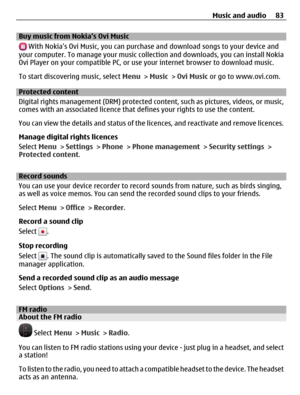 Page 83Buy music from Nokias Ovi Music
 With Nokias Ovi Music, you can purchase and download songs to your device and
your computer. To manage your music collection and downloads, you can install Nokia
Ovi Player on your compatible PC, or use your internet browser to download music.
To start discovering music, select Menu > Music > Ovi Music or go to www.ovi.com.
Protected content
Digital rights management (DRM) protected content, such as pictures, videos, or music,
comes with an associated licence that defines...