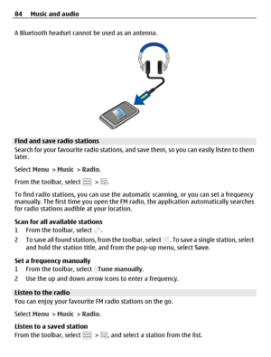 Page 84A Bluetooth headset cannot be used as an antenna.
Find and save radio stations
Search for your favourite radio stations, and save them, so you can easily listen to them
later.
Select Menu > Music > Radio.
From the toolbar, select 
 > .
To find radio stations, you can use the automatic scanning, or you can set a frequency
manually. The first time you open the FM radio, the application automatically searches
for radio stations audible at your location.
Scan for all available stations
1 From the toolbar,...