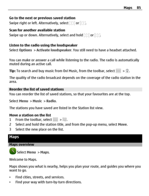 Page 85Go to the next or previous saved station
Swipe right or left. Alternatively, select 
 or .
Scan for another available station
Swipe up or down. Alternatively, select and hold 
 or .
Listen to the radio using the loudspeaker
Select Options > Activate loudspeaker. You still need to have a headset attached.
You can make or answer a call while listening to the radio. The radio is automatically
muted during an active call.
Tip: To search and buy music from Ovi Music, from the toolbar, select 
 > .
The quality...