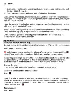 Page 86•Synchronise your favourite locations and routes between your mobile device and
the Ovi Maps web service.
•Check weather forecasts and other local information, if available.
Some services may not be available in all countries, and may be provided only in selected
languages. The services may be network dependent. For more information, contact your
network service provider.
Using the service or downloading content may cause transfer of large amounts of data,
which may result in data traffic costs.
Almost...