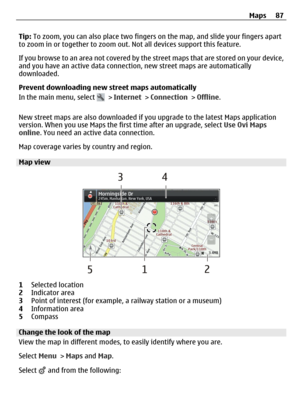 Page 87Tip: To zoom, you can also place two fingers on the map, and slide your fingers apart
to zoom in or together to zoom out. Not all devices support this feature.
If you browse to an area not covered by the street maps that are stored on your device,
and you have an active data connection, new street maps are automatically
downloaded.
Prevent downloading new street maps automatically
In the main menu, select 
 > Internet > Connection > Offline.
New street maps are also downloaded if you upgrade to the...