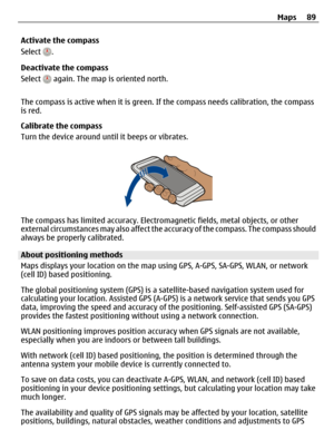 Page 89Activate the compass
Select 
.
Deactivate the compass
Select 
 again. The map is oriented north.
The compass is active when it is green. If the compass needs calibration, the compass
is red.
Calibrate the compass
Turn the device around until it beeps or vibrates.
The compass has limited accuracy. Electromagnetic fields, metal objects, or other
external circumstances may also affect the accuracy of the compass. The compass should
always be properly calibrated.
About positioning methods
Maps displays your...