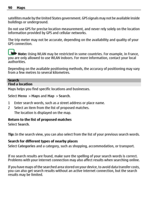 Page 90satellites made by the United States government. GPS signals may not be available inside
buildings or underground.
Do not use GPS for precise location measurement, and never rely solely on the location
information provided by GPS and cellular networks.
The trip meter may not be accurate, depending on the availability and quality of your
GPS connection.
Note: Using WLAN may be restricted in some countries. For example, in France,
you are only allowed to use WLAN indoors. For more information, contact your...