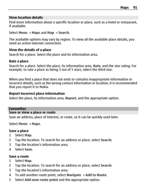Page 91View location details
Find more information about a specific location or place, such as a hotel or restaurant,
if available.
Select Menu > Maps and Map > Search.
The available options may vary by region. To view all the available place details, you
need an active internet connection.
View the details of a place
Search for a place. Select the place and its information area.
Rate a place
Search for a place. Select the place, its information area, Rate, and the star rating. For
example, to rate a place as...
