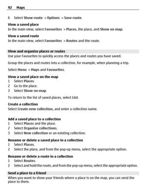 Page 926 Select Show route > Options > Save route.
View a saved place
In the main view, select Favourites > Places, the place, and Show on map.
View a saved route
In the main view, select Favourites > Routes and the route.
View and organise places or routes
Use your Favourites to quickly access the places and routes you have saved.
Group the places and routes into a collection, for example, when planning a trip.
Select Menu > Maps and Favourites.
View a saved place on the map
1 Select Places.
2 Go to the...