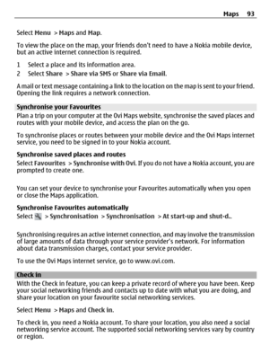 Page 93Select Menu > Maps and Map.
To view the place on the map, your friends dont need to have a Nokia mobile device,
but an active internet connection is required.
1 Select a place and its information area.
2 Select Share > Share via SMS or Share via Email.
A mail or text message containing a link to the location on the map is sent to your friend.
Opening the link requires a network connection.
Synchronise your Favourites
Plan a trip on your computer at the Ovi Maps website, synchronise the saved places and...